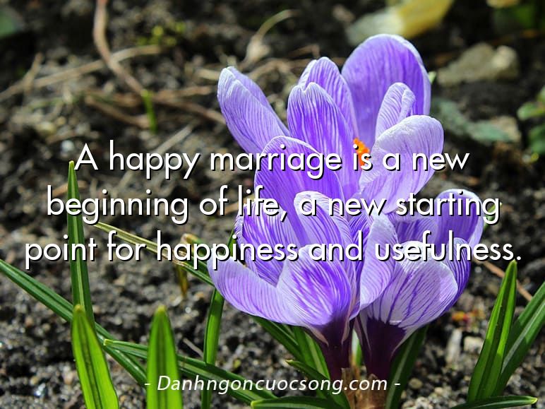 A happy marriage is a new beginning of life, a new starting point for happiness and usefulness.