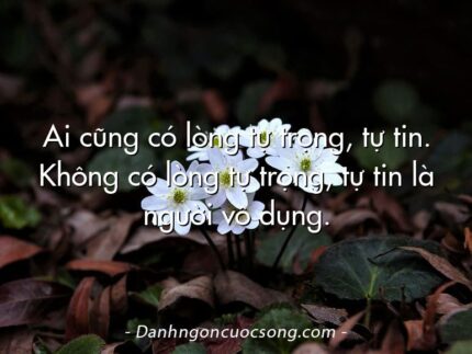Ai cũng có lòng tự trọng, tự tin. Không có lòng tự trọng, tự tin là người vô dụng.