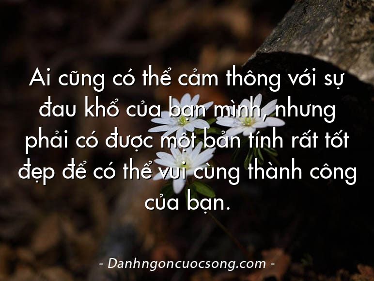 Ai cũng có thể cảm thông với sự đau khổ của bạn mình, nhưng phải có được một bản tính rất tốt đẹp để có thể vui cùng thành công của bạn.