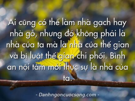 Ai cũng có thể làm nhà gạch hay nhà gỗ, nhưng đó không phải là nhà của ta mà là nhà của thế gian và bị luật thế gian chi phối. Bình an nội tâm mới thực sự là nhà của ta.