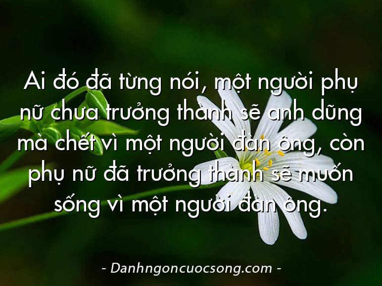 Ai đó đã từng nói, một người phụ nữ chưa trưởng thành sẽ anh dũng mà chết vì một người đàn ông, còn phụ nữ đã trưởng thành sẽ muốn sống vì một người đàn ông.