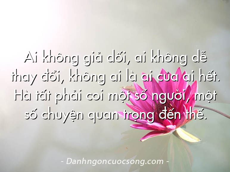 Ai không giả dối, ai không dễ thay đổi, không ai là ai của ai hết. Hà tất phải coi một số người, một số chuyện quan trọng đến thế.