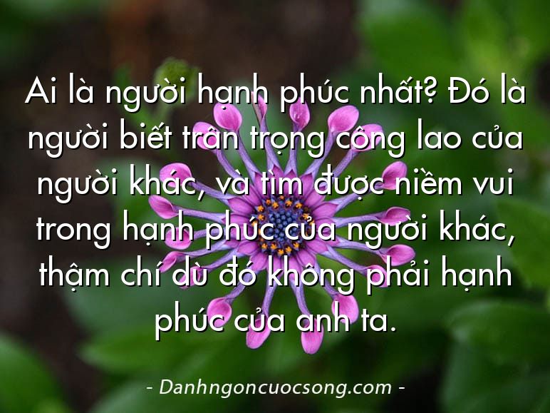 Ai là người hạnh phúc nhất? Đó là người biết trân trọng công lao của người khác, và tìm được niềm vui trong hạnh phúc của người khác, thậm chí dù đó không phải hạnh phúc của anh ta.