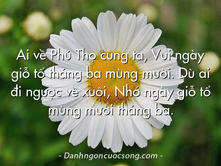 Ai về Phú Thọ cùng ta, Vui ngày giỗ tổ tháng ba mùng mười. Dù ai đi ngược về xuôi, Nhớ ngày giỗ tổ mùng mười tháng ba.