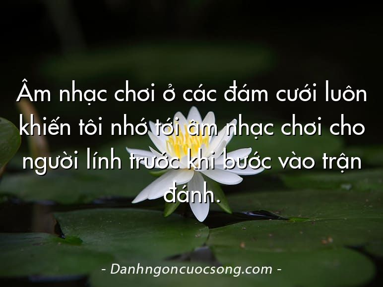 Âm nhạc chơi ở các đám cưới luôn khiến tôi nhớ tới âm nhạc chơi cho người lính trước khi bước vào trận đánh.