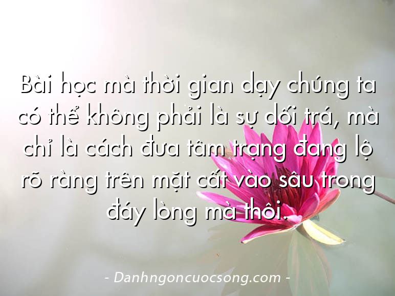 Bài học mà thời gian dạy chúng ta có thể không phải là sự dối trá, mà chỉ là cách đưa tâm trạng đang lộ rõ ràng trên mặt cất vào sâu trong đáy lòng mà thôi.