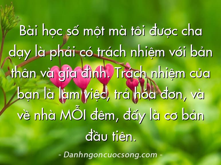 Bài học số một mà tôi được cha dạy là phải có trách nhiệm với bản thân và gia đình. Trách nhiệm của bạn là làm việc, trả hóa đơn, và về nhà MỖI đêm, đấy là cơ bản đầu tiên.