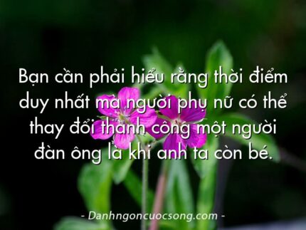 Bạn cần phải hiểu rằng thời điểm duy nhất mà người phụ nữ có thể thay đổi thành công một người đàn ông là khi anh ta còn bé.