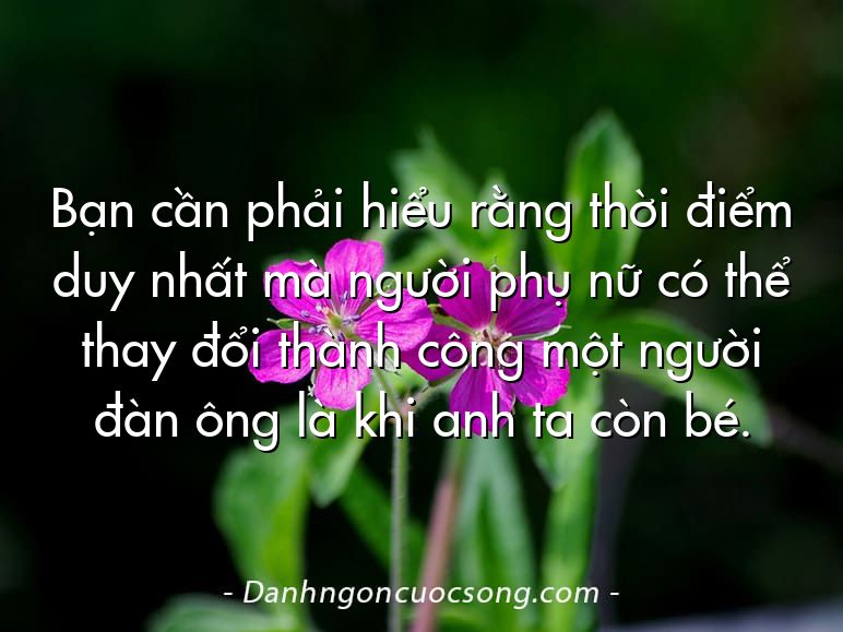 Bạn cần phải hiểu rằng thời điểm duy nhất mà người phụ nữ có thể thay đổi thành công một người đàn ông là khi anh ta còn bé.