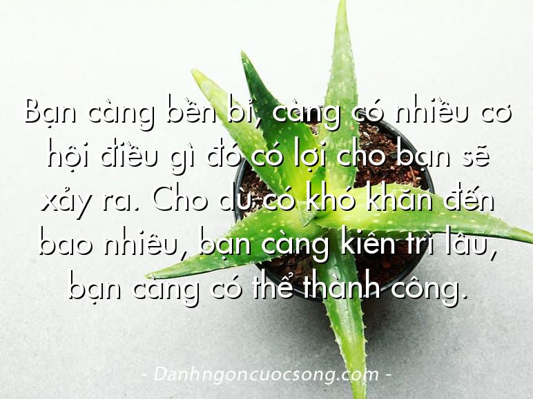 Bạn càng bền bỉ, càng có nhiều cơ hội điều gì đó có lợi cho bạn sẽ xảy ra. Cho dù có khó khăn đến bao nhiêu, bạn càng kiên trì lâu, bạn càng có thể thành công.