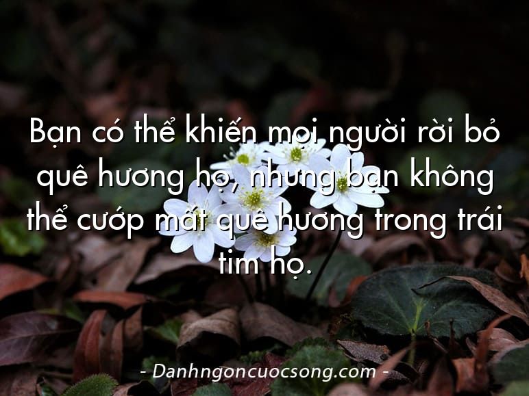 Bạn có thể khiến mọi người rời bỏ quê hương họ, nhưng bạn không thể cướp mất quê hương trong trái tim họ.