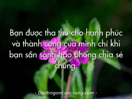 Bạn được tha thứ cho hạnh phúc và thành công của mình chỉ khi bạn sẵn sàng hào phóng chia sẻ chúng.
