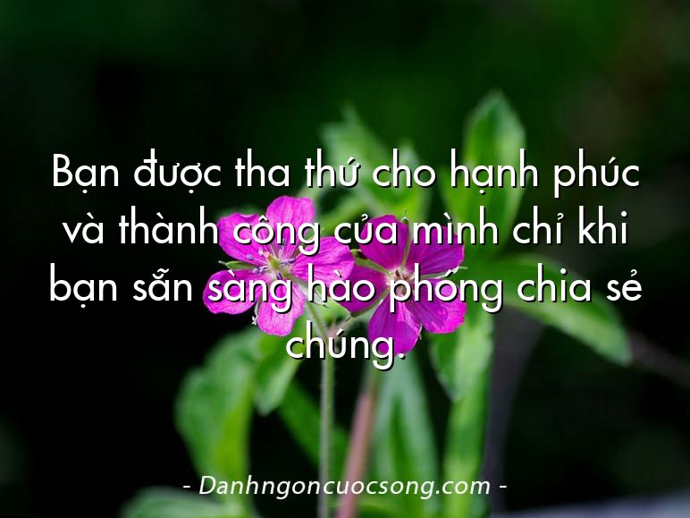 Bạn được tha thứ cho hạnh phúc và thành công của mình chỉ khi bạn sẵn sàng hào phóng chia sẻ chúng.