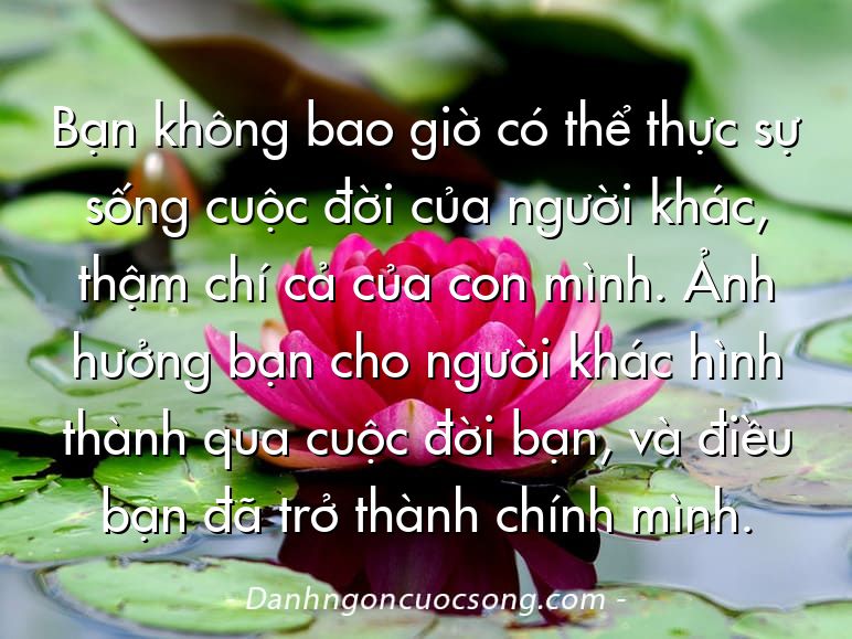 Bạn không bao giờ có thể thực sự sống cuộc đời của người khác, thậm chí cả của con mình. Ảnh hưởng bạn cho người khác hình thành qua cuộc đời bạn, và điều bạn đã trở thành chính mình.
