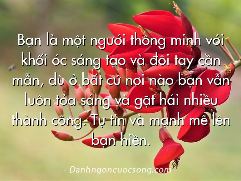 Bạn là một ngưới thông minh với khối óc sáng tạo và đôi tay cần mẫn, dù ở bất cứ nơi nào bạn vẫn luôn tỏa sáng và gặt hái nhiều thành công. Tự tin và mạnh mẽ lên bạn hiền.