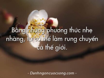 Bằng những phương thức nhẹ nhàng, ta có thể làm rung chuyển cả thế giới.