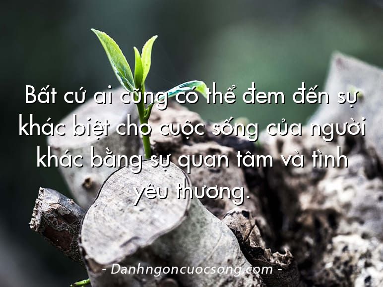 Bất cứ ai cũng có thể đem đến sự khác biệt cho cuộc sống của người khác bằng sự quan tâm và tình yêu thương.