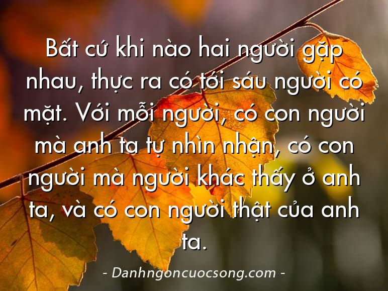 Bất cứ khi nào hai người gặp nhau, thực ra có tới sáu người có mặt. Với mỗi người, có con người mà anh ta tự nhìn nhận, có con người mà người khác thấy ở anh ta, và có con người thật của anh ta.