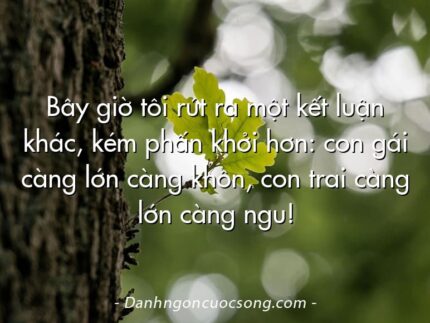 Bây giờ tôi rút ra một kết luận khác, kém phấn khởi hơn: con gái càng lớn càng khôn, con trai càng lớn càng ngu!