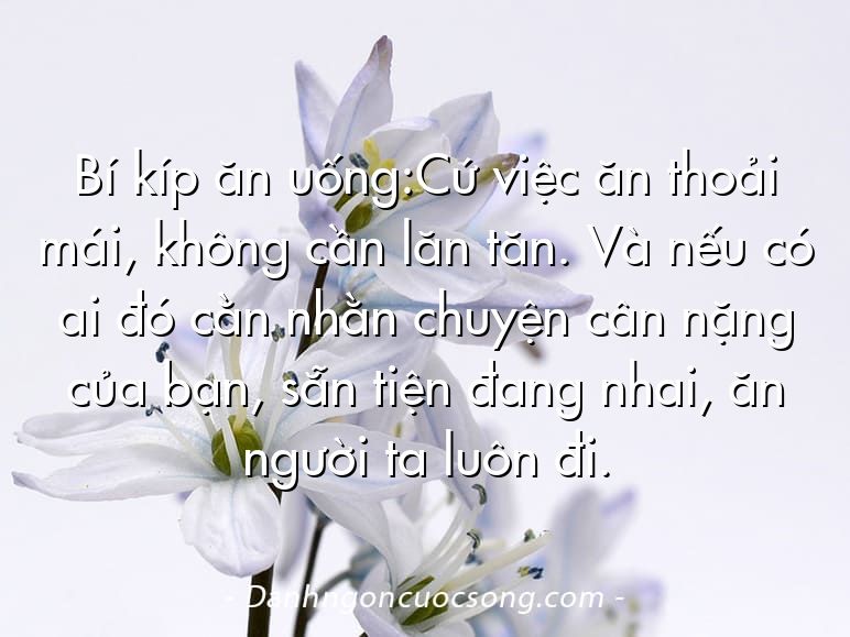 Bí kíp ăn uống:Cứ việc ăn thoải mái, không cần lăn tăn. Và nếu có ai đó cằn nhằn chuyện cân nặng của bạn, sẵn tiện đang nhai, ăn người ta luôn đi.