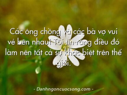 Các ông chồng và các bà vợ vui vẻ bên nhau! Tôi tin rằng điều đó làm nên tất cả sự khác biệt trên thế giới.