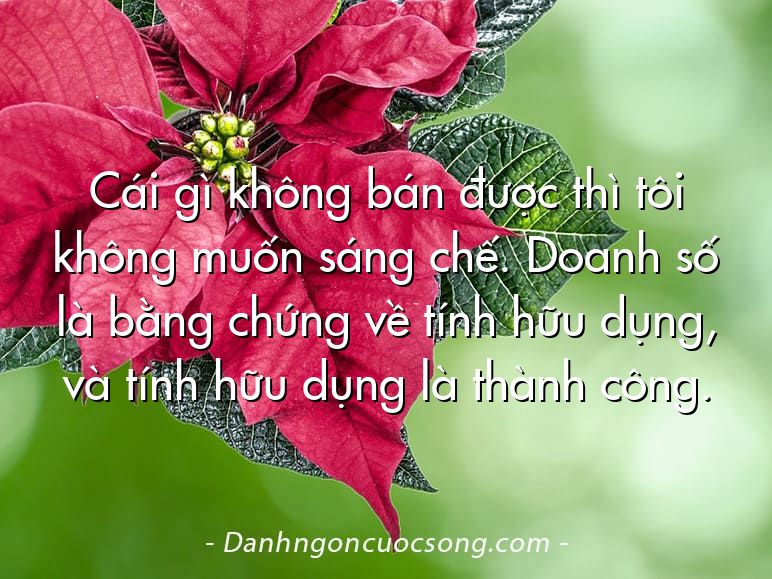 Cái gì không bán được thì tôi không muốn sáng chế. Doanh số là bằng chứng về tính hữu dụng, và tính hữu dụng là thành công.