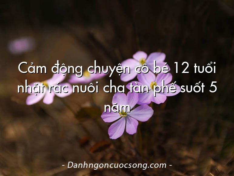 Cảm động chuyện cô bé 12 tuổi nhặt rác nuôi cha tàn phế suốt 5 năm