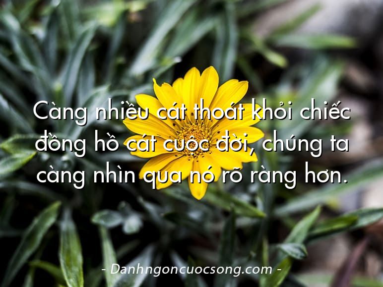 Càng nhiều cát thoát khỏi chiếc đồng hồ cát cuộc đời, chúng ta càng nhìn qua nó rõ ràng hơn.