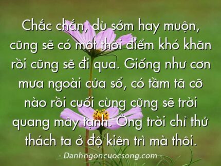 Chắc chắn, dù sớm hay muộn, cũng sẽ có một thời điểm khó khăn rồi cũng sẽ đi qua. Giống như cơn mưa ngoài cửa sổ, có tầm tã cỡ nào rồi cuối cùng cũng sẽ trời quang mây tạnh. Ông trời chỉ thử thách ta ở độ kiên trì mà thôi.