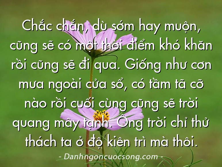 Chắc chắn, dù sớm hay muộn, cũng sẽ có một thời điểm khó khăn rồi cũng sẽ đi qua. Giống như cơn mưa ngoài cửa sổ, có tầm tã cỡ nào rồi cuối cùng cũng sẽ trời quang mây tạnh. Ông trời chỉ thử thách ta ở độ kiên trì mà thôi.
