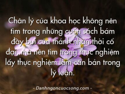 Chân lý của khoa học không nên tìm trong những cuốn sách bám đầy bụi của thánh nhân thời cổ đại, mà nên tìm trong thực nghiệm lấy thực nghiệm làm căn bản trong lý luận.