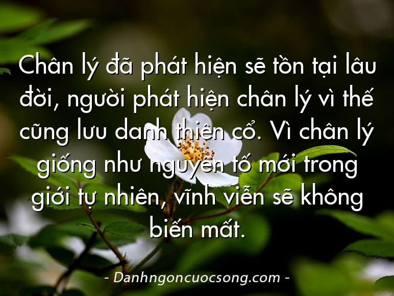 Chân lý đã phát hiện sẽ tồn tại lâu đời, người phát hiện chân lý vì thế cũng lưu danh thiên cổ. Vì chân lý giống như nguyên tố mới trong giới tự nhiên, vĩnh viễn sẽ không biến mất.