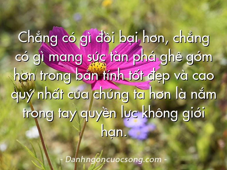 Chẳng có gì đồi bại hơn, chẳng có gì mang sức tàn phá ghê gớm hơn trong bản tính tốt đẹp và cao quý nhất của chúng ta hơn là nắm trong tay quyền lực không giới hạn.