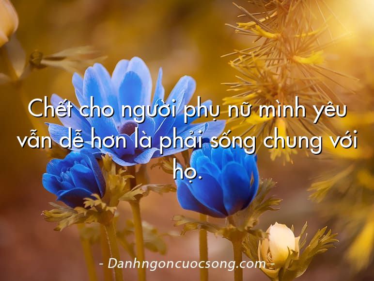 Chết cho người phụ nữ mình yêu vẫn dễ hơn là phải sống chung với họ.
