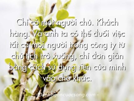 Chỉ có một người chủ. Khách hàng. Và anh ta có thể đuổi việc tất cả mọi người trong công ty từ chủ tịch trở xuống, chỉ đơn giản bằng cách sử dụng tiền của mình vào chỗ khác.