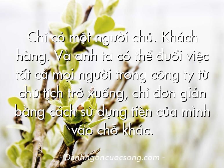 Chỉ có một người chủ. Khách hàng. Và anh ta có thể đuổi việc tất cả mọi người trong công ty từ chủ tịch trở xuống, chỉ đơn giản bằng cách sử dụng tiền của mình vào chỗ khác.
