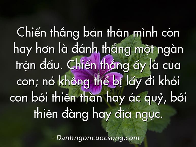Chiến thắng bản thân mình còn hay hơn là đánh thắng một ngàn trận đấu. Chiến thắng ấy là của con; nó không thể bị lấy đi khỏi con bởi thiên thần hay ác quỷ, bởi thiên đàng hay địa ngục.