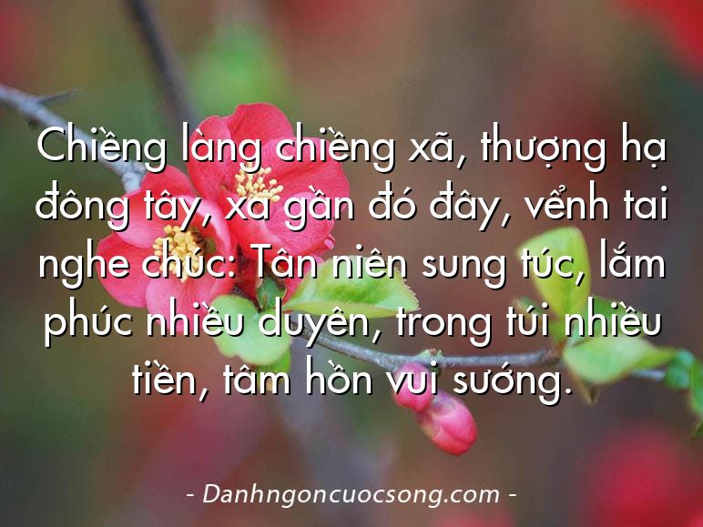 Chiềng làng chiềng xã, thượng hạ đông tây, xa gần đó đây, vểnh tai nghe chúc: Tân niên sung túc, lắm phúc nhiều duyên, trong túi nhiều tiền, tâm hồn vui sướng.