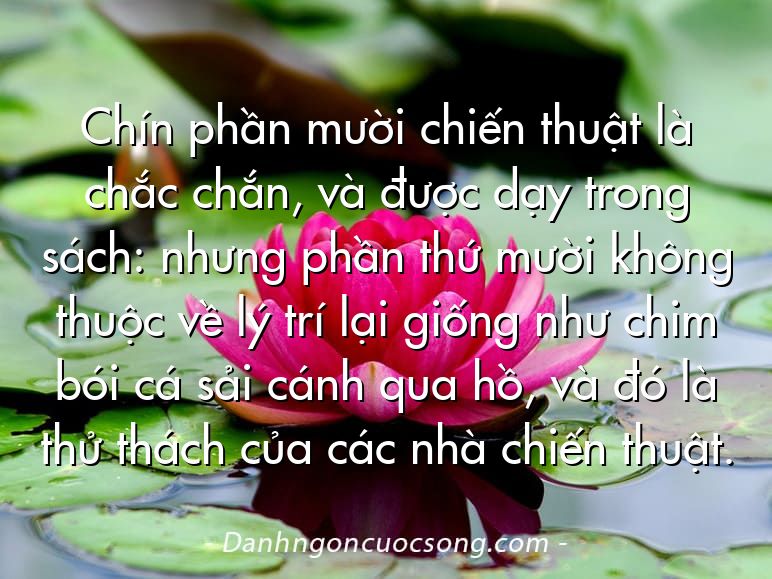 Chín phần mười chiến thuật là chắc chắn, và được dạy trong sách: nhưng phần thứ mười không thuộc về lý trí lại giống như chim bói cá sải cánh qua hồ, và đó là thử thách của các nhà chiến thuật.