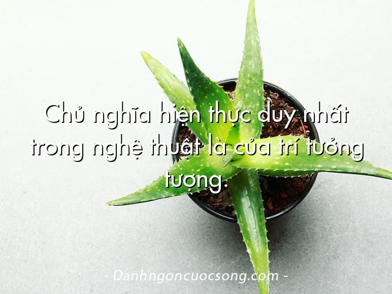 Chủ nghĩa hiện thực duy nhất trong nghệ thuật là của trí tưởng tượng.