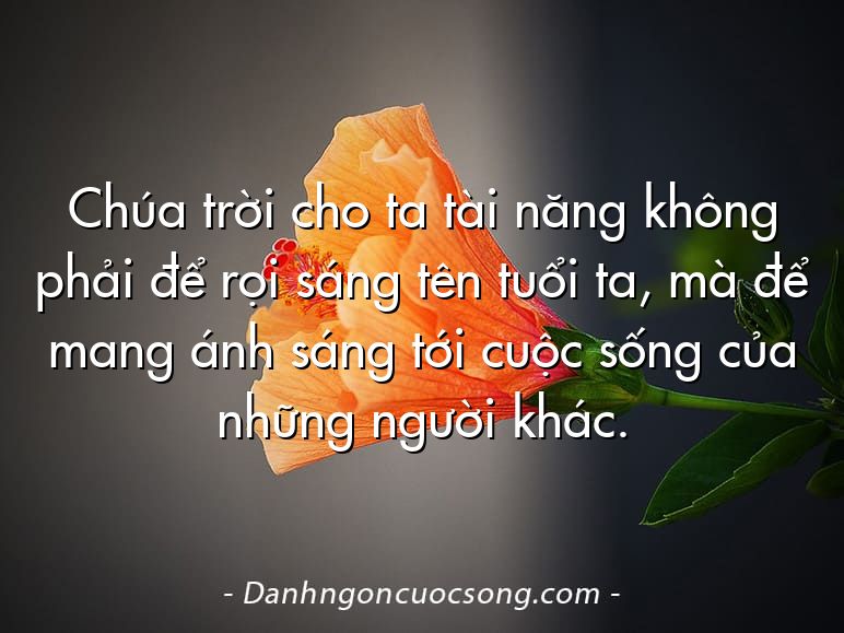 Chúa trời cho ta tài năng không phải để rọi sáng tên tuổi ta, mà để mang ánh sáng tới cuộc sống của những người khác.