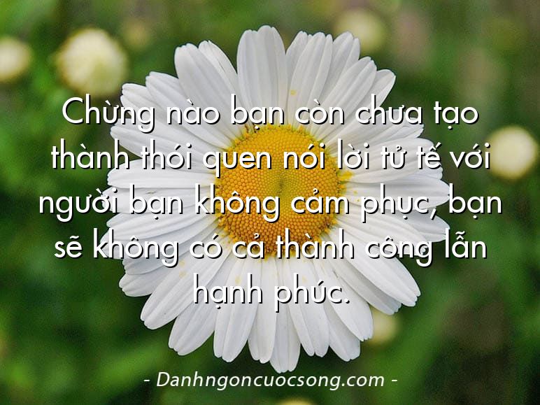 Chừng nào bạn còn chưa tạo thành thói quen nói lời tử tế với người bạn không cảm phục, bạn sẽ không có cả thành công lẫn hạnh phúc.