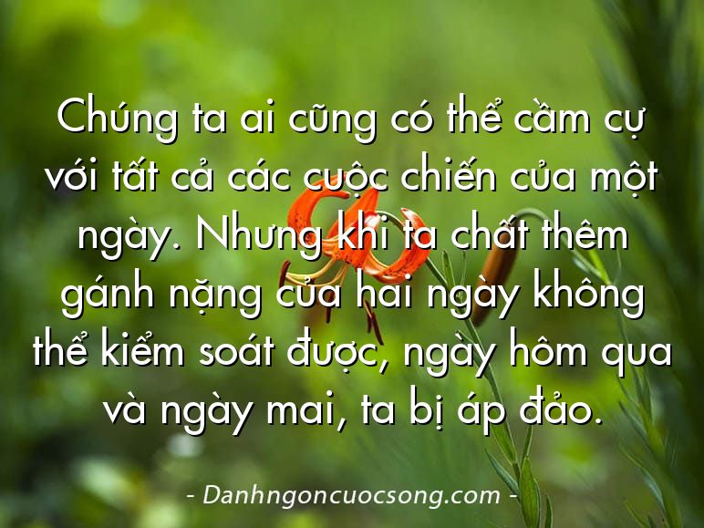 Chúng ta ai cũng có thể cầm cự với tất cả các cuộc chiến của một ngày. Nhưng khi ta chất thêm gánh nặng của hai ngày không thể kiểm soát được, ngày hôm qua và ngày mai, ta bị áp đảo.