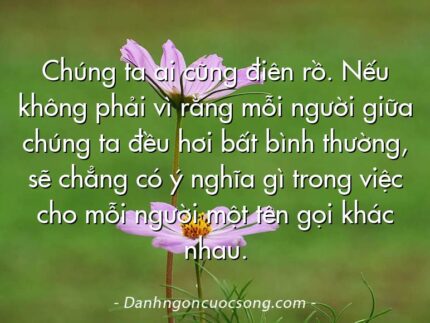 Chúng ta ai cũng điên rồ. Nếu không phải vì rằng mỗi người giữa chúng ta đều hơi bất bình thường, sẽ chẳng có ý nghĩa gì trong việc cho mỗi người một tên gọi khác nhau.