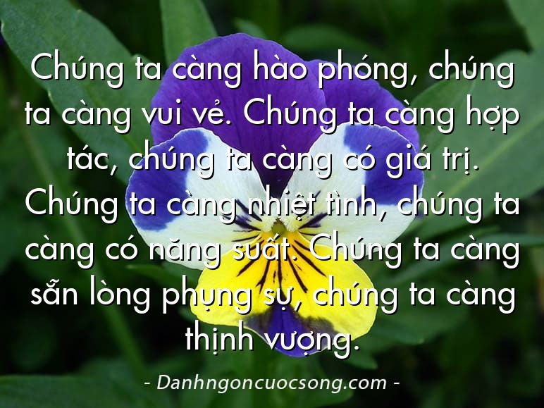 Chúng ta càng hào phóng, chúng ta càng vui vẻ. Chúng ta càng hợp tác, chúng ta càng có giá trị. Chúng ta càng nhiệt tình, chúng ta càng có năng suất. Chúng ta càng sẵn lòng phụng sự, chúng ta càng thịnh vượng.