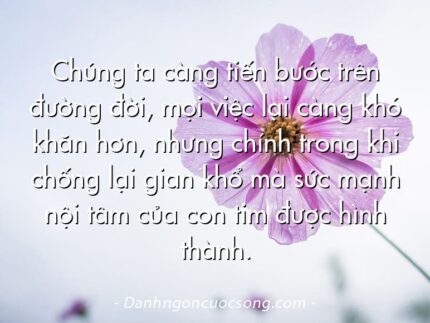 Chúng ta càng tiến bước trên đường đời, mọi việc lại càng khó khăn hơn, nhưng chính trong khi chống lại gian khổ mà sức mạnh nội tâm của con tim được hình thành.