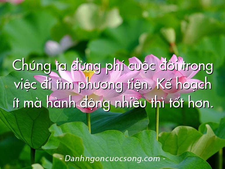 Chúng ta đừng phí cuộc đời trong việc đi tìm phương tiện. Kế hoạch ít mà hành động nhiều thì tốt hơn.