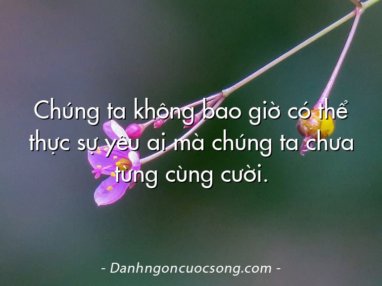 Chúng ta không bao giờ có thể thực sự yêu ai mà chúng ta chưa từng cùng cười.