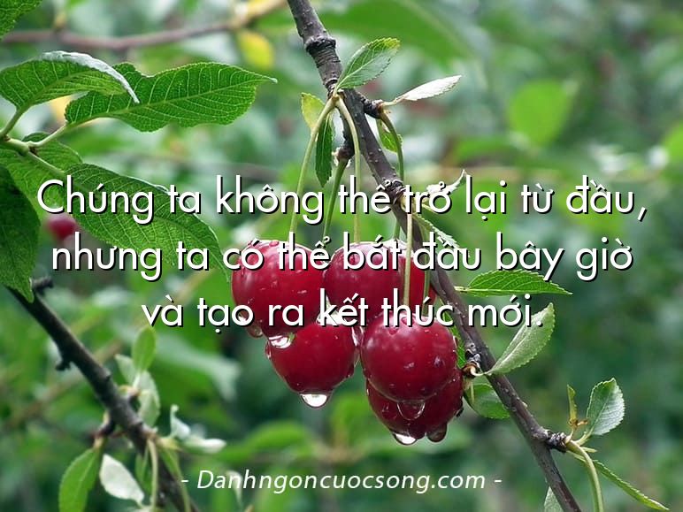 Chúng ta không thể trở lại từ đầu, nhưng ta có thể bắt đầu bây giờ và tạo ra kết thúc mới.