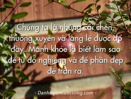 Chúng ta là những cái chén, thường xuyên và lặng lẽ được đổ đầy. Mánh khóe là biết làm sao để tự đổ nghiêng và để phần đẹp đẽ tràn ra.
